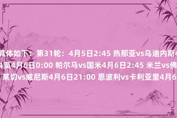 具体如下：第31轮：4月5日2:45 热那亚vs乌迪内斯4月5日21:00 蒙扎vs科莫4月6日0:00 帕尔马vs国米4月6日2:45 米兰vs佛罗伦萨4月6日18:30 莱切vs威尼斯4月6日21:00 恩波利vs卡利亚里4月6日21:00 都灵vs维罗纳4月7日0:00 亚特兰大vs拉都奥4月7日2:45 罗马vs尤文4月8日2:45 博洛尼亚vs那不勒斯第32轮：4月12日2:45 乌迪内斯vs米兰4月12日21:00 威尼斯vs蒙扎4月13日0:00 国米vs卡利亚里4月13日2:45 尤文vs莱切4月13日18:30 亚特兰大vs博洛尼亚4月13日21:00 佛罗伦萨vs帕尔马4月13日21:00 维罗纳vs热那亚4月14日0:00 科莫vs都灵4月14日2:45 拉都奥vs罗马4月15日2:45 那不勒斯vs恩波利第33轮：4月19日21:00 莱切vs科莫4月20日0:00 蒙扎vs那不勒斯4月20日2:45 罗马vs维罗纳4月20日21:00 恩波利vs威尼斯4月21日0:00 博洛尼亚vs国米4月21日2:45 米兰vs亚特兰大4月21日18:30 都灵vs乌迪内斯4月21日21:00 卡利亚里vs佛罗伦萨4月22日0:00 热那亚vs拉都奥4月22日2:45 帕尔马vs尤文    体育录像/图片