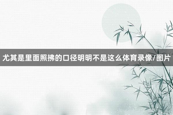 尤其是里面照拂的口径明明不是这么体育录像/图片