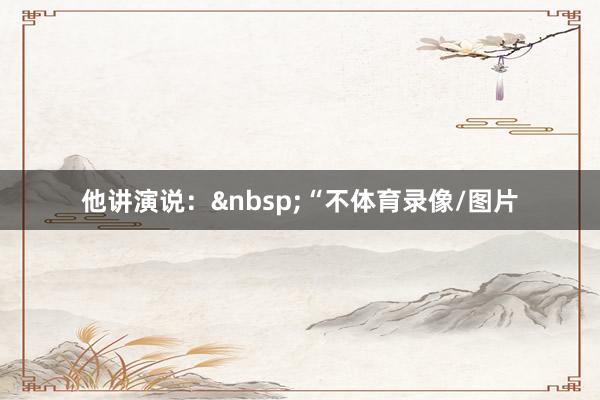 他讲演说：&nbsp;“不体育录像/图片