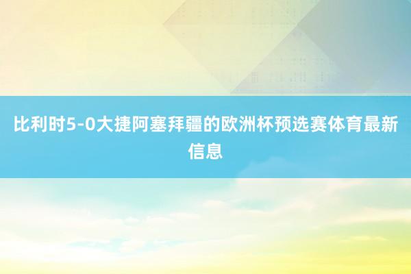 比利时5-0大捷阿塞拜疆的欧洲杯预选赛体育最新信息