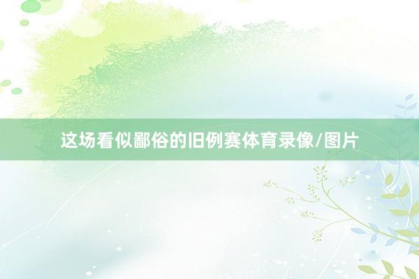 这场看似鄙俗的旧例赛体育录像/图片