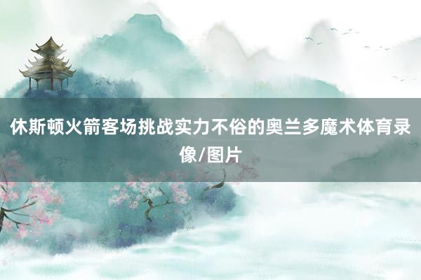 休斯顿火箭客场挑战实力不俗的奥兰多魔术体育录像/图片