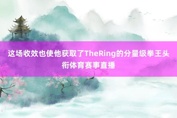 这场收效也使他获取了TheRing的分量级拳王头衔体育赛事直播