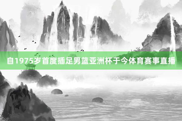 自1975岁首度插足男篮亚洲杯于今体育赛事直播