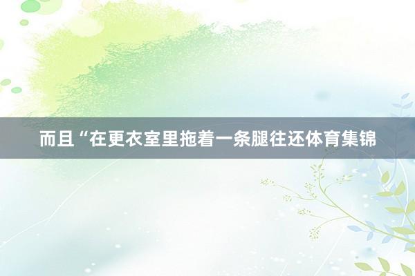 而且“在更衣室里拖着一条腿往还体育集锦