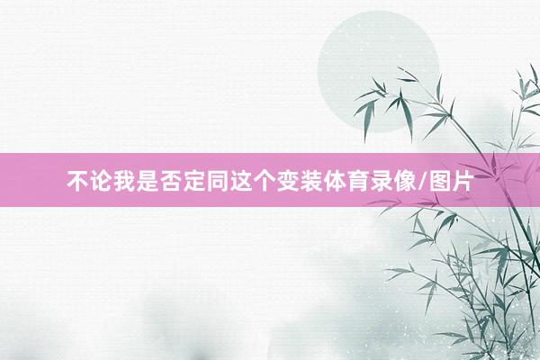 不论我是否定同这个变装体育录像/图片