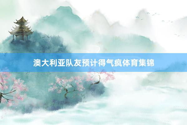 澳大利亚队友预计得气疯体育集锦