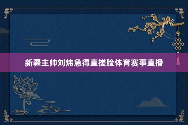 新疆主帅刘炜急得直搓脸体育赛事直播
