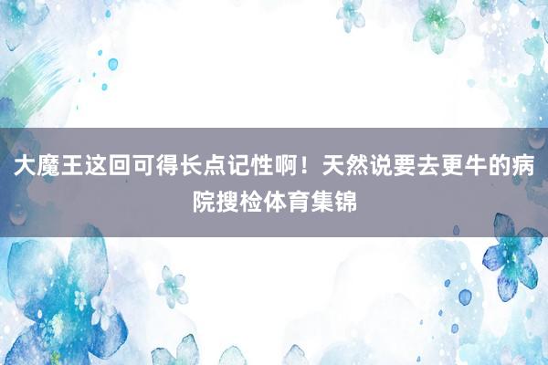 大魔王这回可得长点记性啊！天然说要去更牛的病院搜检体育集锦