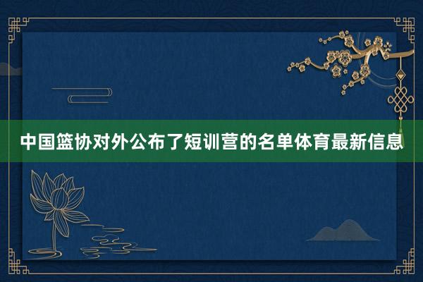 中国篮协对外公布了短训营的名单体育最新信息