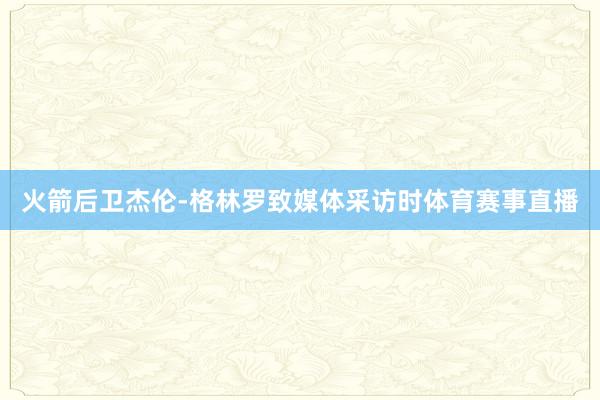 火箭后卫杰伦-格林罗致媒体采访时体育赛事直播
