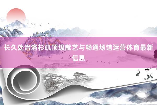长久处治洛杉矶顶级献艺与畅通场馆运营体育最新信息