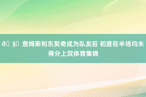 🧐詹姆斯和东契奇成为队友后 初度在半场均未得分上双体育集锦