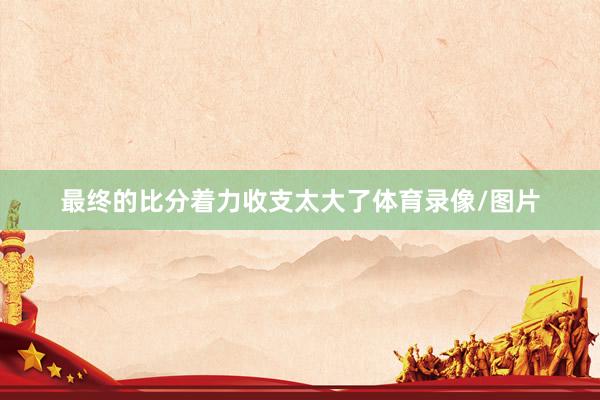 最终的比分着力收支太大了体育录像/图片
