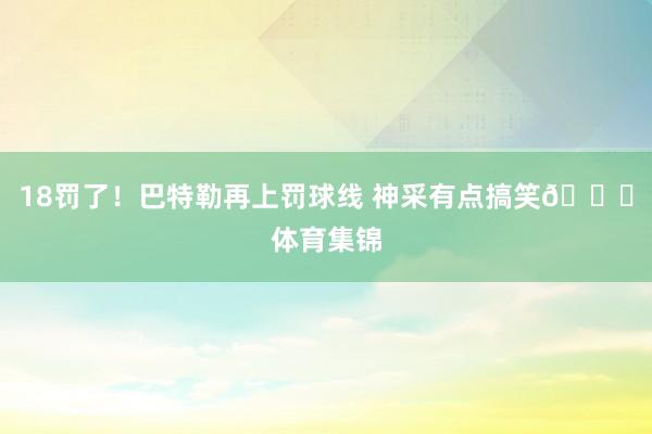 18罚了!巴特勒再上罚球线 神采有点搞笑😂体育集锦