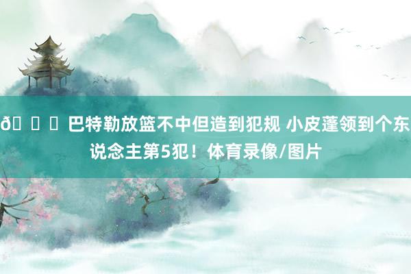 👀巴特勒放篮不中但造到犯规 小皮蓬领到个东说念主第5犯！体育录像/图片