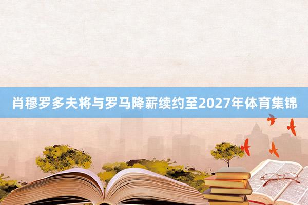 肖穆罗多夫将与罗马降薪续约至2027年体育集锦