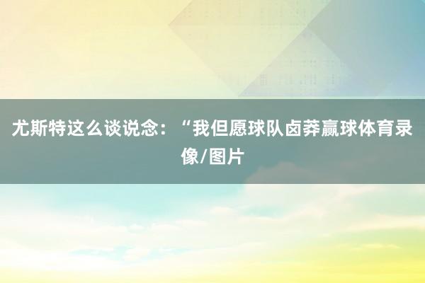 尤斯特这么谈说念：“我但愿球队卤莽赢球体育录像/图片