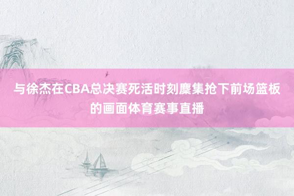 与徐杰在CBA总决赛死活时刻麇集抢下前场篮板的画面体育赛事直播
