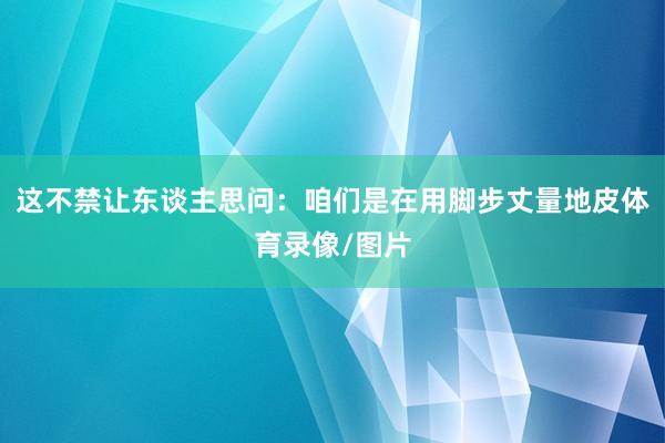 这不禁让东谈主思问：咱们是在用脚步丈量地皮体育录像/图片