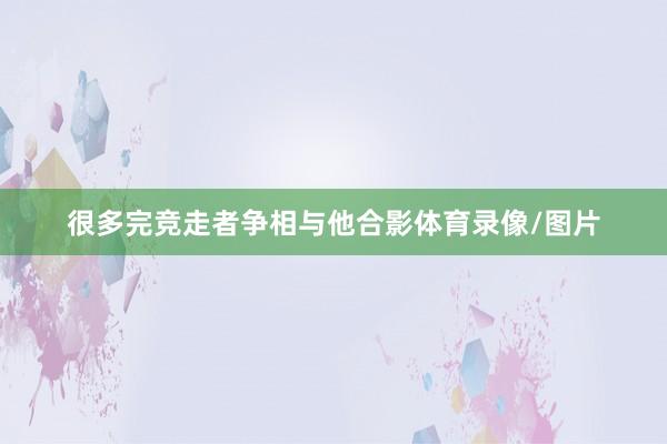很多完竞走者争相与他合影体育录像/图片