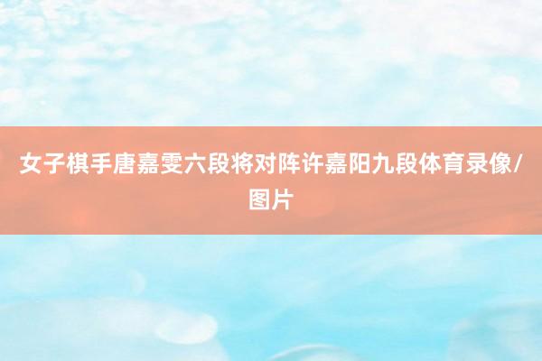 女子棋手唐嘉雯六段将对阵许嘉阳九段体育录像/图片