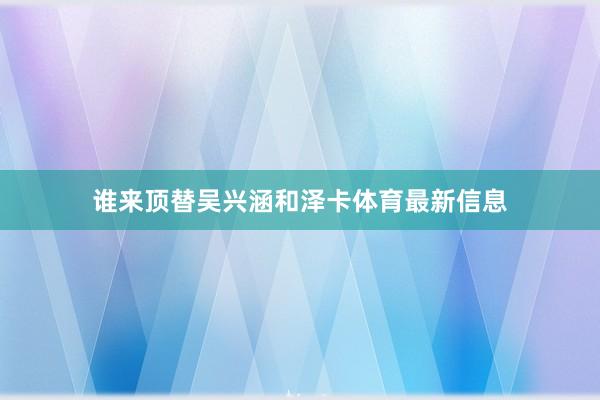 谁来顶替吴兴涵和泽卡体育最新信息