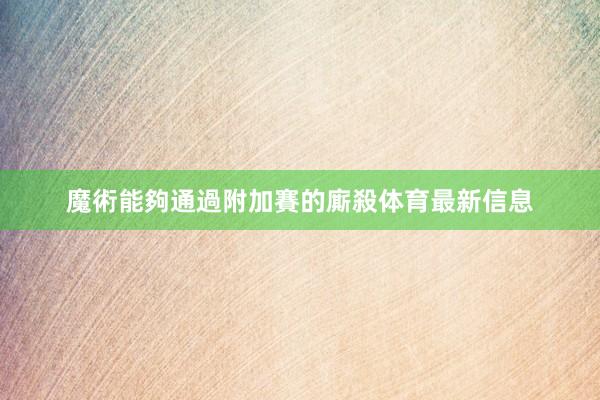 魔術能夠通過附加賽的廝殺体育最新信息