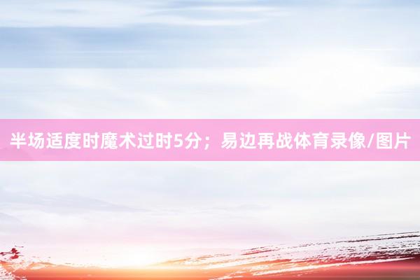 半场适度时魔术过时5分;易边再战体育录像/图片