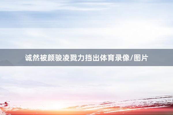 诚然被颜骏凌戮力挡出体育录像/图片