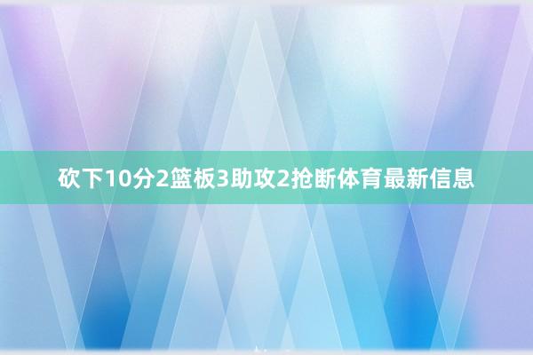 砍下10分2篮板3助攻2抢断体育最新信息