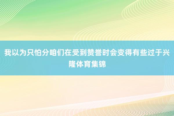 我以为只怕分咱们在受到赞誉时会变得有些过于兴隆体育集锦