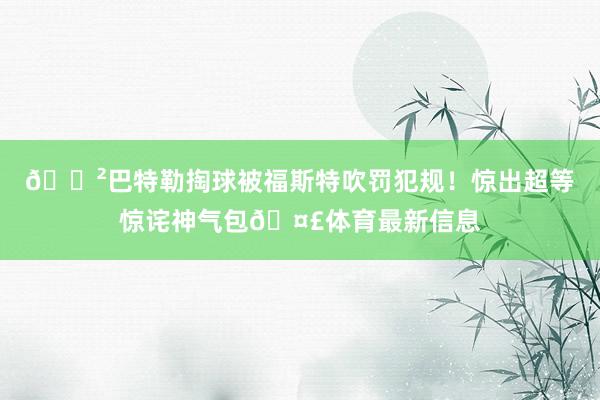 😲巴特勒掏球被福斯特吹罚犯规！惊出超等惊诧神气包🤣体育最新信息