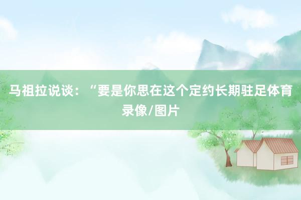 马祖拉说谈：“要是你思在这个定约长期驻足体育录像/图片