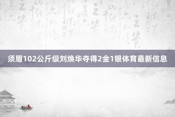 须眉102公斤级刘焕华夺得2金1银体育最新信息