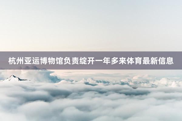 杭州亚运博物馆负责绽开一年多来体育最新信息