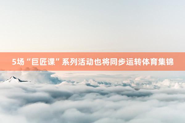 5场“巨匠课”系列活动也将同步运转体育集锦