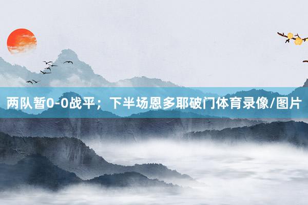 两队暂0-0战平；下半场恩多耶破门体育录像/图片