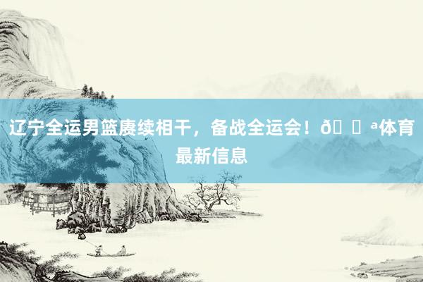辽宁全运男篮赓续相干，备战全运会！💪体育最新信息