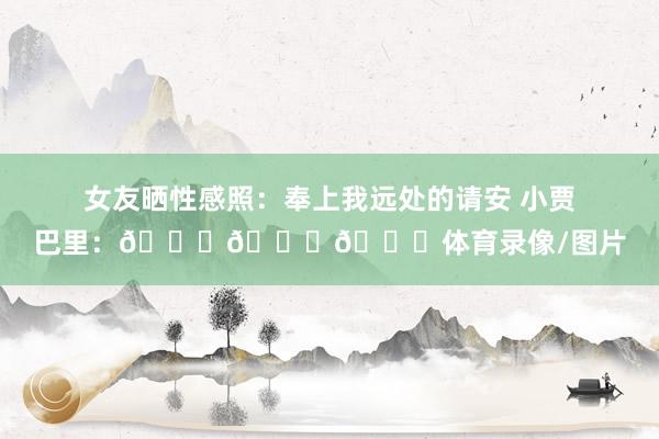 女友晒性感照:奉上我远处的请安 小贾巴里:😍😍😍体育录像/图片