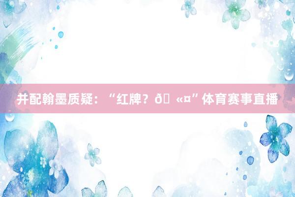 并配翰墨质疑:“红牌?🫤”体育赛事直播