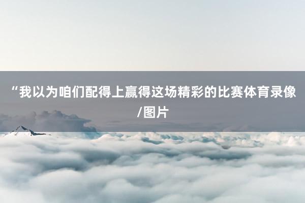 “我以为咱们配得上赢得这场精彩的比赛体育录像/图片