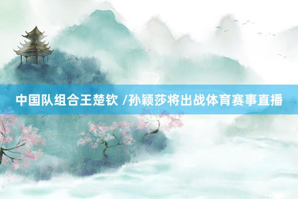 中国队组合王楚钦 /孙颖莎将出战体育赛事直播