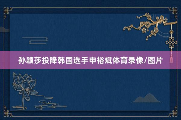 孙颖莎投降韩国选手申裕斌体育录像/图片