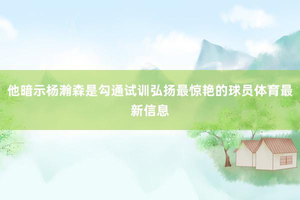 他暗示杨瀚森是勾通试训弘扬最惊艳的球员体育最新信息