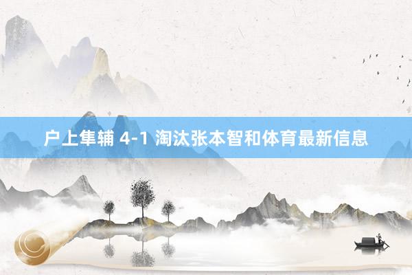 户上隼辅 4-1 淘汰张本智和体育最新信息
