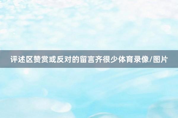 评述区赞赏或反对的留言齐很少体育录像/图片