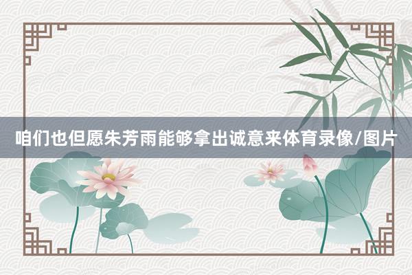 咱们也但愿朱芳雨能够拿出诚意来体育录像/图片
