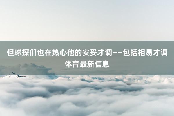 但球探们也在热心他的安妥才调——包括相易才调体育最新信息