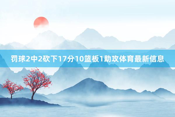 罚球2中2砍下17分10篮板1助攻体育最新信息